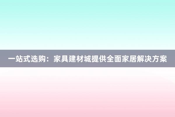 一站式选购：家具建材城提供全面家居解决方案