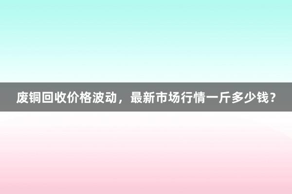 废铜回收价格波动，最新市场行情一斤多少钱？