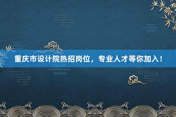 重庆市设计院热招岗位，专业人才等你加入！